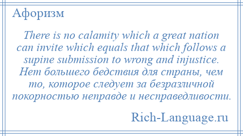 
    There is no calamity which a great nation can invite which equals that which follows a supine submission to wrong and injustice. Нет большего бедствия для страны, чем то, которое следует за безразличной покорностью неправде и несправедливости.