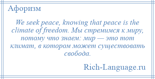 
    We seek peace, knowing that peace is the climate of freedom. Мы стремимся к миру, потому что знаем: мир — это тот климат, в котором может существовать свобода.