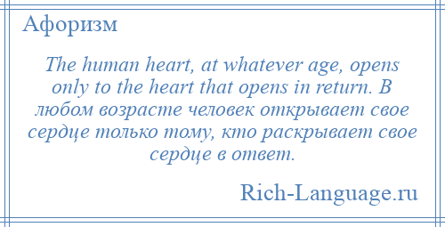 
    The human heart, at whatever age, opens only to the heart that opens in return. В любом возрасте человек открывает свое сердце только тому, кто раскрывает свое сердце в ответ.