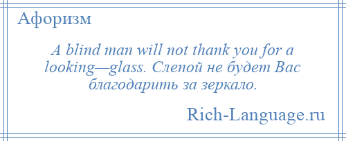 
    A blind man will not thank you for a looking—glass. Слепой не будет Вас благодарить за зеркало.