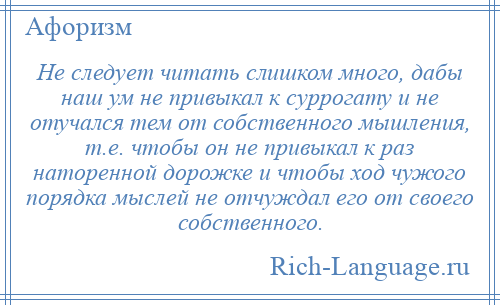 
    Не следует читать слишком много, дабы наш ум не привыкал к суррогату и не отучался тем от собственного мышления, т.е. чтобы он не привыкал к раз наторенной дорожке и чтобы ход чужого порядка мыслей не отчуждал его от своего собственного.