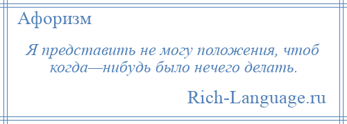 
    Я представить не могу положения, чтоб когда—нибудь было нечего делать.