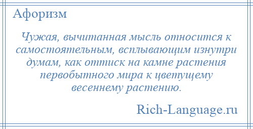 
    Чужая, вычитанная мысль относится к самостоятельным, всплывающим изнутри думам, как оттиск на камне растения первобытного мира к цветущему весеннему растению.