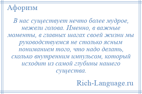 
    В нас существует нечто более мудрое, нежели голова. Именно, в важные моменты, в главных шагах своей жизни мы руководствуемся не столько ясным пониманием того, что надо делать, сколько внутренним импульсом, который исходит из самой глубины нашего существа.