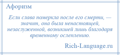
    Если слава померкла после его смерти, — значит, она была ненастоящей, незаслуженной, возникшей лишь благодаря временному ослеплению.