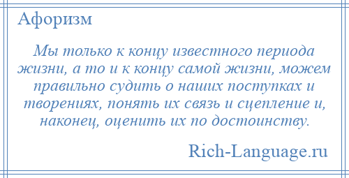 
    Мы только к концу известного периода жизни, а то и к концу самой жизни, можем правильно судить о наших поступках и творениях, понять их связь и сцепление и, наконец, оценить их по достоинству.