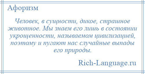 
    Человек, в сущности, дикое, страшное животное. Мы знаем его лишь в состоянии укрощенности, называемом цивилизацией, поэтому и пугают нас случайные выпады его природы.