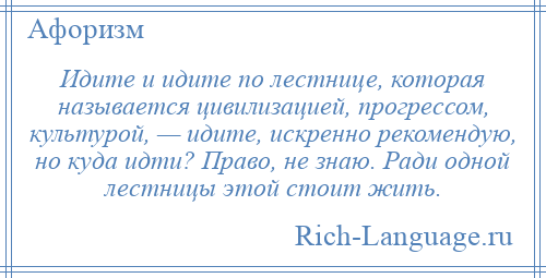 
    Идите и идите по лестнице, которая называется цивилизацией, прогрессом, культурой, — идите, искренно рекомендую, но куда идти? Право, не знаю. Ради одной лестницы этой стоит жить.