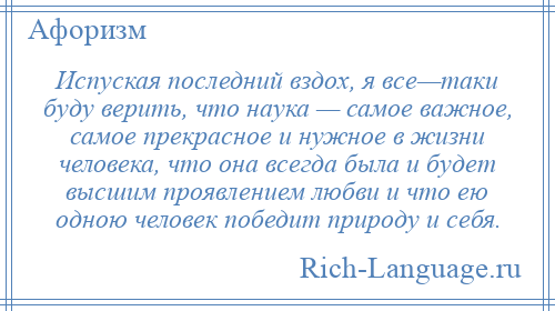 
    Испуская последний вздох, я все—таки буду верить, что наука — самое важное, самое прекрасное и нужное в жизни человека, что она всегда была и будет высшим проявлением любви и что ею одною человек победит природу и себя.