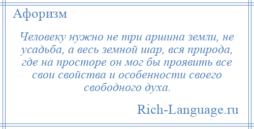 
    Человеку нужно не три аршина земли, не усадьба, а весь земной шар, вся природа, где на просторе он мог бы проявить все свои свойства и особенности своего свободного духа.