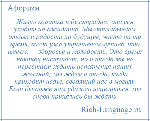 
    Жизнь коротка и безотрадна: она вся уходит на ожидание. Мы откладываем отдых и радости на будущее, часто на то время, когда уже утрачиваем лучшее, что имеем, — здоровье и молодость. Это время наконец наступает, но и тогда мы не перестаем ждать исполнения наших желаний; мы ждем и тогда, когда приходит недуг, сводящий нас в могилу. Если бы даже нам удалось исцелиться, мы снова принялись бы ждать.