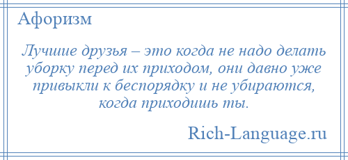 
    Лучшие друзья – это когда не надо делать уборку перед их приходом, они давно уже привыкли к беспорядку и не убираются, когда приходишь ты.