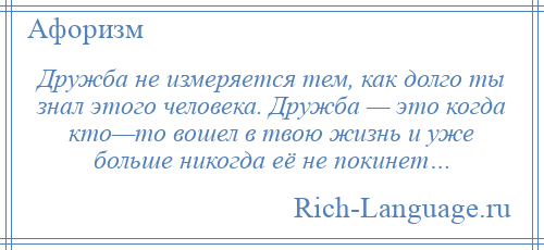 
    Дружба не измеряется тем, как долго ты знал этого человека. Дружба — это когда кто—то вошел в твою жизнь и уже больше никогда её не покинет…