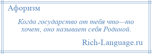 
    Когда государство от тебя что—то хочет, оно называет себя Родиной.