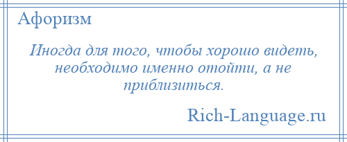 
    Иногда для того, чтобы хорошо видеть, необходимо именно отойти, а не приблизиться.