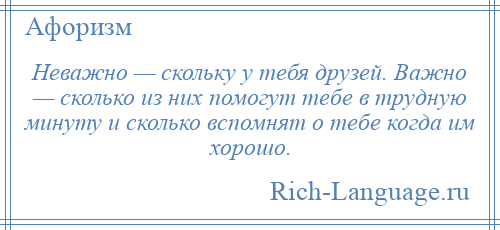 
    Неважно — скольку у тебя друзей. Важно — сколько из них помогут тебе в трудную минуту и сколько вспомнят о тебе когда им хорошо.