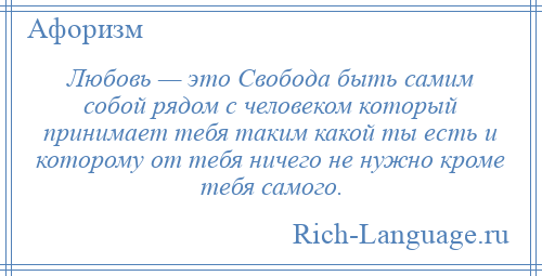 
    Любовь — это Свобода быть самим собой рядом с человеком который принимает тебя таким какой ты есть и которому от тебя ничего не нужно кроме тебя самого.