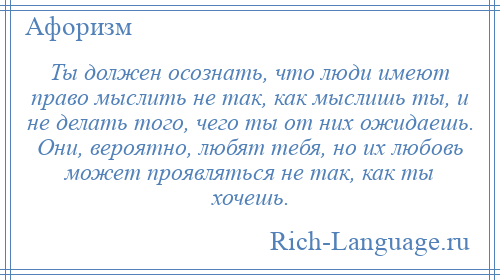 
    Ты должен осознать, что люди имеют право мыслить не так, как мыслишь ты, и не делать того, чего ты от них ожидаешь. Они, вероятно, любят тебя, но их любовь может проявляться не так, как ты хочешь.