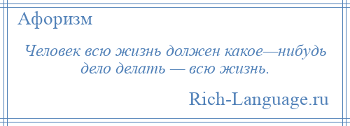 
    Человек всю жизнь должен какое—нибудь дело делать — всю жизнь.