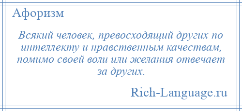 
    Всякий человек, превосходящий других по интеллекту и нравственным качествам, помимо своей воли или желания отвечает за других.