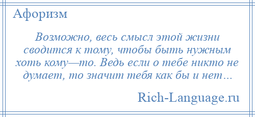 
    Возможно, весь смысл этой жизни сводится к тому, чтобы быть нужным хоть кому—то. Ведь если о тебе никто не думает, то значит тебя как бы и нет…