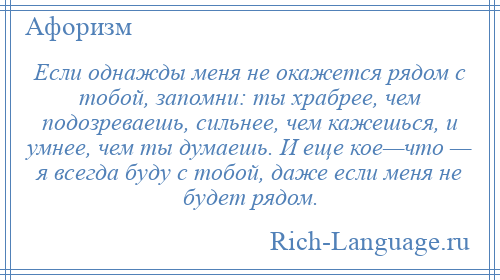 
    Если однажды меня не окажется рядом с тобой, запомни: ты храбрее, чем подозреваешь, сильнее, чем кажешься, и умнее, чем ты думаешь. И еще кое—что — я всегда буду с тобой, даже если меня не будет рядом.