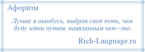
    Лучше я ошибусь, выбрав свой путь, чем буду идти путем, навязанным кем—то.