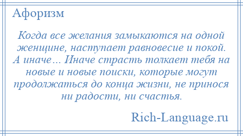 
    Когда все желания замыкаются на одной женщине, наступает равновесие и покой. А иначе… Иначе страсть толкает тебя на новые и новые поиски, которые могут продолжаться до конца жизни, не принося ни радости, ни счастья.