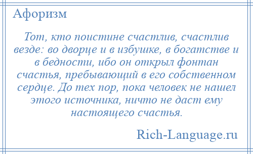 
    Тот, кто поистине счастлив, счастлив везде: во дворце и в избушке, в богатстве и в бедности, ибо он открыл фонтан счастья, пребывающий в его собственном сердце. До тех пор, пока человек не нашел этого источника, ничто не даст ему настоящего счастья.