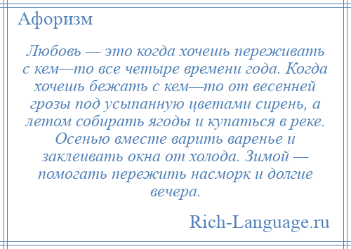 
    Любовь — это когда хочешь переживать с кем—то все четыре времени года. Когда хочешь бежать с кем—то от весенней грозы под усыпанную цветами сирень, а летом собирать ягоды и купаться в реке. Осенью вместе варить варенье и заклеивать окна от холода. Зимой — помогать пережить насморк и долгие вечера.