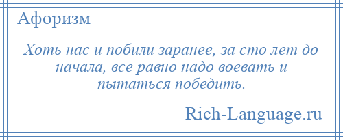 
    Хоть нас и побили заранее, за сто лет до начала, все равно надо воевать и пытаться победить.