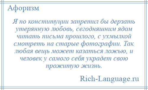 
    Я по конституции запретил бы дерзать утерянную любовь, сегодняшним ядом читать письма прошлого, с ухмылкой смотреть на старые фотографии. Так любая вещь может казаться ложью, и человек у самого себя украдет свою прожитую жизнь.
