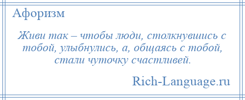 
    Живи так – чтобы люди, столкнувшись с тобой, улыбнулись, а, общаясь с тобой, стали чуточку счастливей.