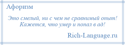 
    Это смелый, ни с чем не сравнимый опыт! Кажется, что умер и попал в ад!