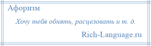 
    Хочу тебя обнять, расцеловать и т. д.