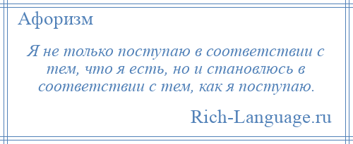 
    Я не только поступаю в соответствии с тем, что я есть, но и становлюсь в соответствии с тем, как я поступаю.