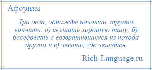 
    Три дела, однажды начавши, трудно кончить: а) вкушать хорошую пищу; б) беседовать с возвратившимся из похода другом и в) чесать, где чешется.