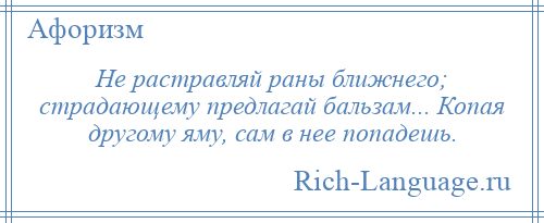 
    Не растравляй раны ближнего; страдающему предлагай бальзам... Копая другому яму, сам в нее попадешь.