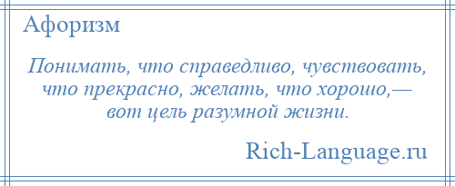 
    Понимать, что справедливо, чувствовать, что прекрасно, желать, что хорошо,— вот цель разумной жизни.