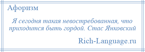 
    Я сегодня такая невостребованная, что приходится быть гордой. Стас Янковский