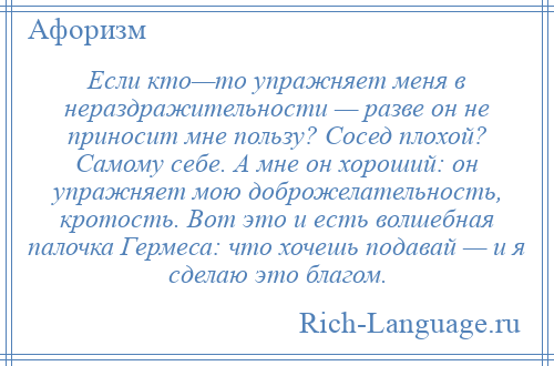 
    Если кто—то упражняет меня в нераздражительности — разве он не приносит мне пользу? Сосед плохой? Самому себе. А мне он хороший: он упражняет мою доброжелательность, кротость. Вот это и есть волшебная палочка Гермеса: что хочешь подавай — и я сделаю это благом.