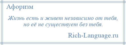 
    Жизнь есть и живет независимо от тебя, но её не существует без тебя.