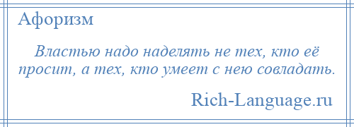 
    Властью надо наделять не тех, кто её просит, а тех, кто умеет с нею совладать.