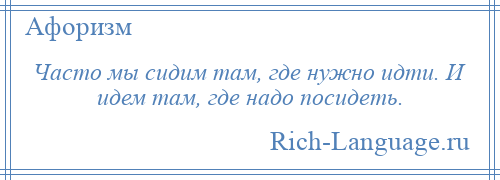 
    Часто мы сидим там, где нужно идти. И идем там, где надо посидеть.