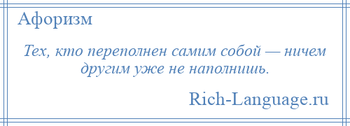 
    Тех, кто переполнен самим собой — ничем другим уже не наполнишь.