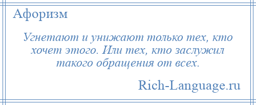 
    Угнетают и унижают только тех, кто хочет этого. Или тех, кто заслужил такого обращения от всех.