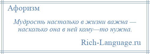 
    Мудрость настолько в жизни важна — насколько она в ней кому—то нужна.