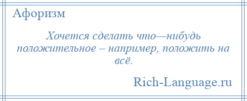 
    Хочется сделать что—нибудь положительное – например, положить на всё.