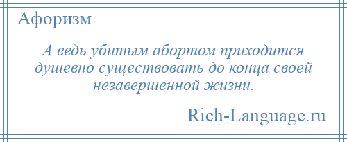 
    А ведь убитым абортом приходится душевно существовать до конца своей незавершенной жизни.