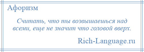 
    Считать, что ты возвышаешься над всеми, еще не значит что головой вверх.